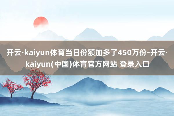 开云·kaiyun体育当日份额加多了450万份-开云·kaiyun(中国)体育官方网站 登录入口