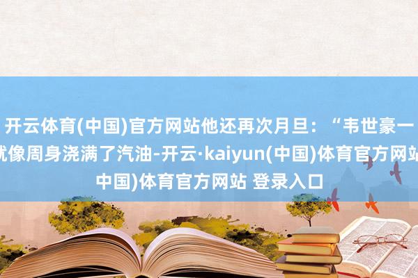 开云体育(中国)官方网站他还再次月旦：“韦世豪一踏上球场就像周身浇满了汽油-开云·kaiyun(中国)体育官方网站 登录入口